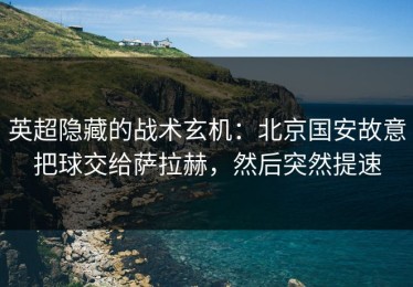 英超隐藏的战术玄机：北京国安故意把球交给萨拉赫，然后突然提速