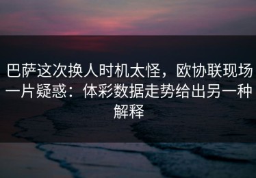 巴萨这次换人时机太怪，欧协联现场一片疑惑：体彩数据走势给出另一种解释