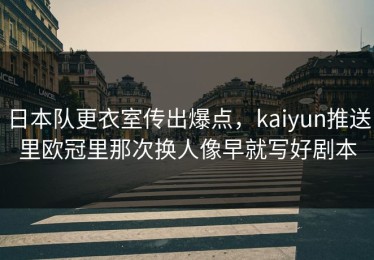 日本队更衣室传出爆点，kaiyun推送里欧冠里那次换人像早就写好剧本