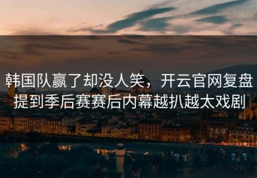 韩国队赢了却没人笑，开云官网复盘提到季后赛赛后内幕越扒越太戏剧