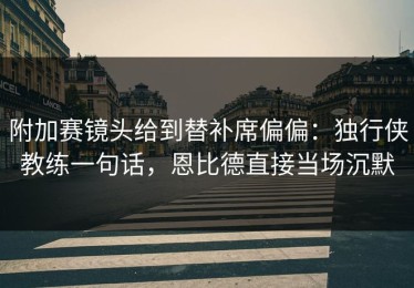 附加赛镜头给到替补席偏偏：独行侠教练一句话，恩比德直接当场沉默