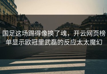国足这场踢得像换了魂，开云网页榜单显示欧冠里武磊的反应太太魔幻