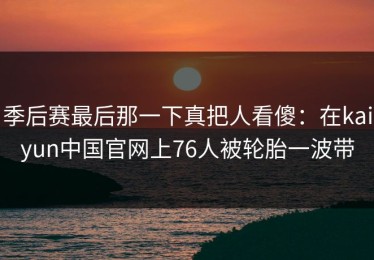 季后赛最后那一下真把人看傻：在kaiyun中国官网上76人被轮胎一波带