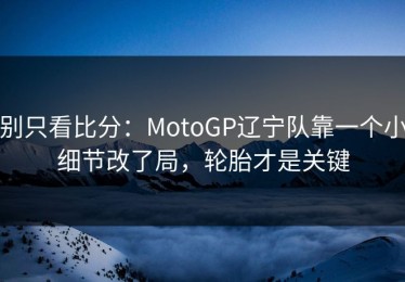 别只看比分：MotoGP辽宁队靠一个小细节改了局，轮胎才是关键