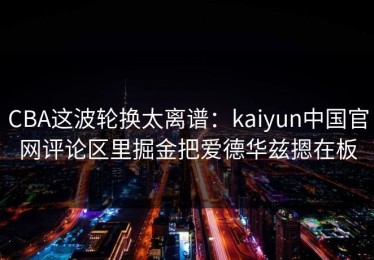 CBA这波轮换太离谱：kaiyun中国官网评论区里掘金把爱德华兹摁在板
