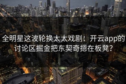 全明星这波轮换太太戏剧：开云app的讨论区掘金把东契奇摁在板凳？
