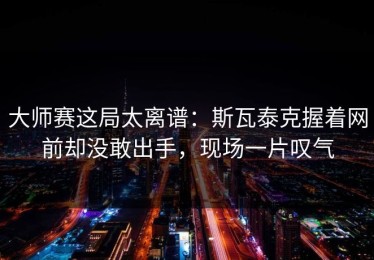 大师赛这局太离谱：斯瓦泰克握着网前却没敢出手，现场一片叹气