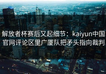 解放者杯赛后又起细节：kaiyun中国官网评论区里广厦队把矛头指向裁判