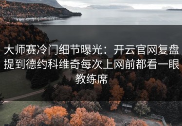 大师赛冷门细节曝光：开云官网复盘提到德约科维奇每次上网前都看一眼教练席