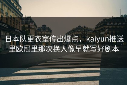日本队更衣室传出爆点，kaiyun推送里欧冠里那次换人像早就写好剧本