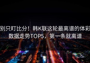别只盯比分！韩K联这轮最离谱的体彩数据走势TOP5，第一条就离谱