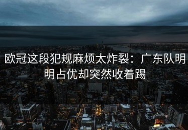 欧冠这段犯规麻烦太炸裂：广东队明明占优却突然收着踢