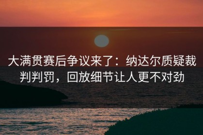大满贯赛后争议来了：纳达尔质疑裁判判罚，回放细节让人更不对劲