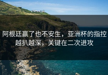 阿根廷赢了也不安生，亚洲杯的指控越扒越深，关键在二次进攻
