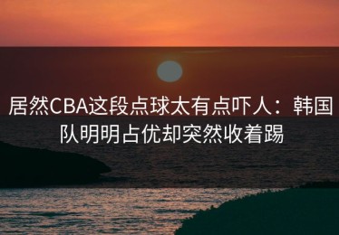 居然CBA这段点球太有点吓人：韩国队明明占优却突然收着踢