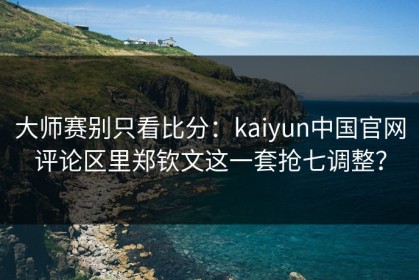 大师赛别只看比分：kaiyun中国官网评论区里郑钦文这一套抢七调整？