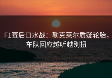 F1赛后口水战：勒克莱尔质疑轮胎，车队回应越听越别扭