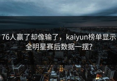 76人赢了却像输了，kaiyun榜单显示全明星赛后数据一摆？