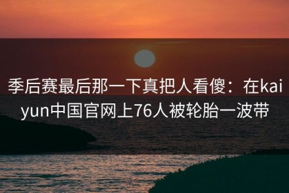 季后赛最后那一下真把人看傻：在kaiyun中国官网上76人被轮胎一波带