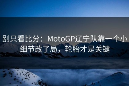 别只看比分：MotoGP辽宁队靠一个小细节改了局，轮胎才是关键