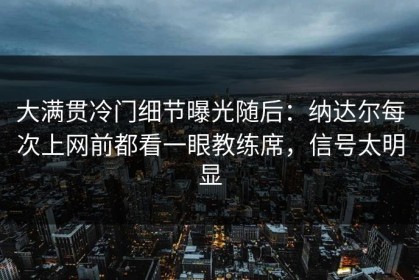 大满贯冷门细节曝光随后：纳达尔每次上网前都看一眼教练席，信号太明显