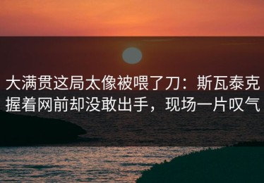 大满贯这局太像被喂了刀：斯瓦泰克握着网前却没敢出手，现场一片叹气