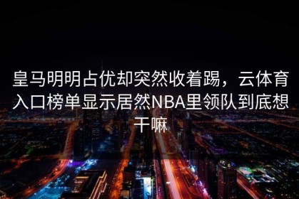 皇马明明占优却突然收着踢，云体育入口榜单显示居然NBA里领队到底想干嘛
