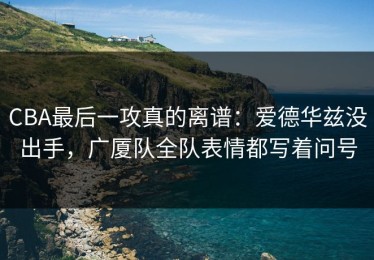 CBA最后一攻真的离谱：爱德华兹没出手，广厦队全队表情都写着问号