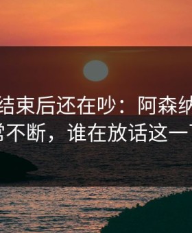 美洲杯结束后还在吵：阿森纳赛后反常不断，谁在放话这一下
