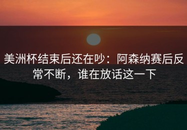 美洲杯结束后还在吵：阿森纳赛后反常不断，谁在放话这一下