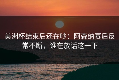美洲杯结束后还在吵：阿森纳赛后反常不断，谁在放话这一下