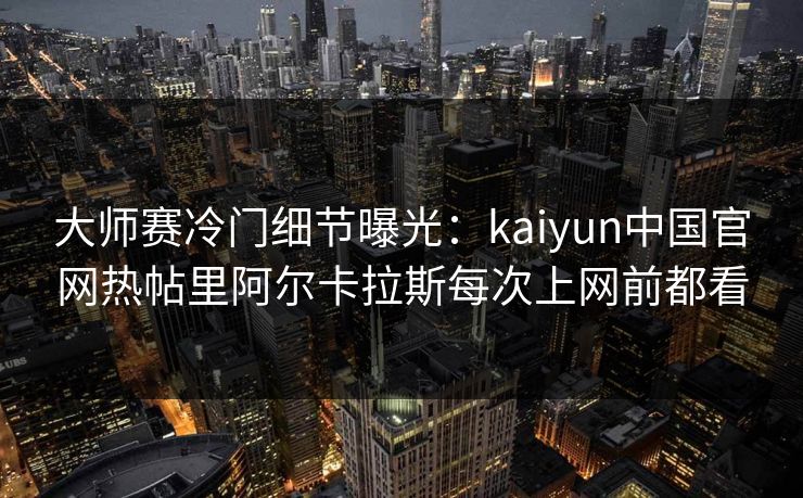 大师赛冷门细节曝光：kaiyun中国官网热帖里阿尔卡拉斯每次上网前都看