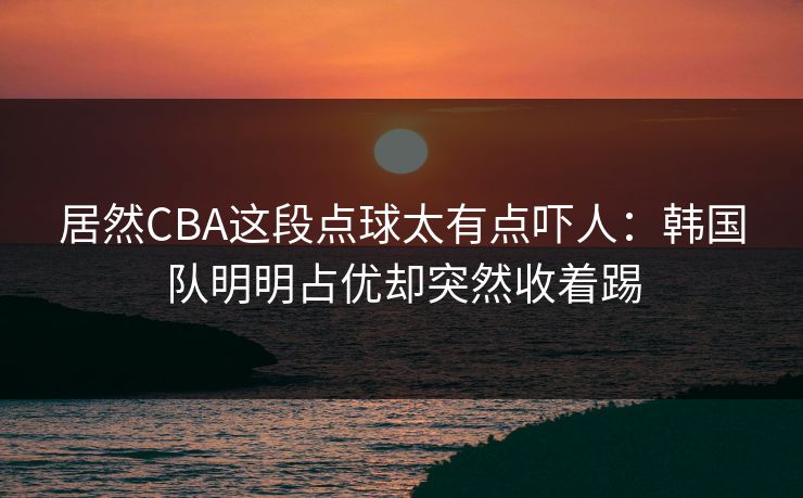 居然CBA这段点球太有点吓人：韩国队明明占优却突然收着踢