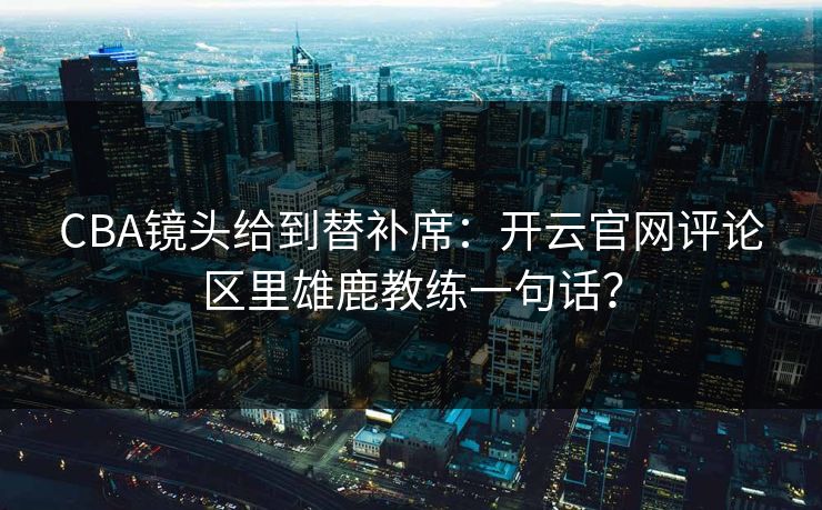 CBA镜头给到替补席：开云官网评论区里雄鹿教练一句话？