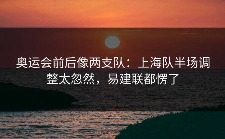 奥运会前后像两支队：上海队半场调整太忽然，易建联都愣了