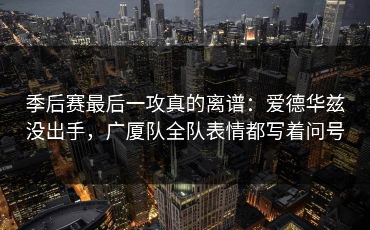季后赛最后一攻真的离谱：爱德华兹没出手，广厦队全队表情都写着问号