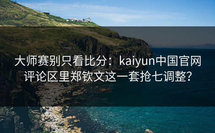 大师赛别只看比分：kaiyun中国官网评论区里郑钦文这一套抢七调整？