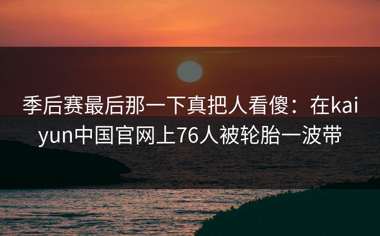 季后赛最后那一下真把人看傻：在kaiyun中国官网上76人被轮胎一波带