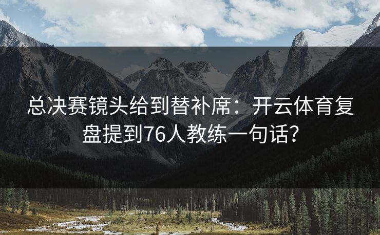 总决赛镜头给到替补席：开云体育复盘提到76人教练一句话？