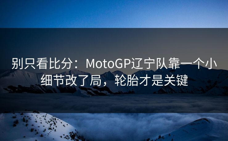 别只看比分：MotoGP辽宁队靠一个小细节改了局，轮胎才是关键