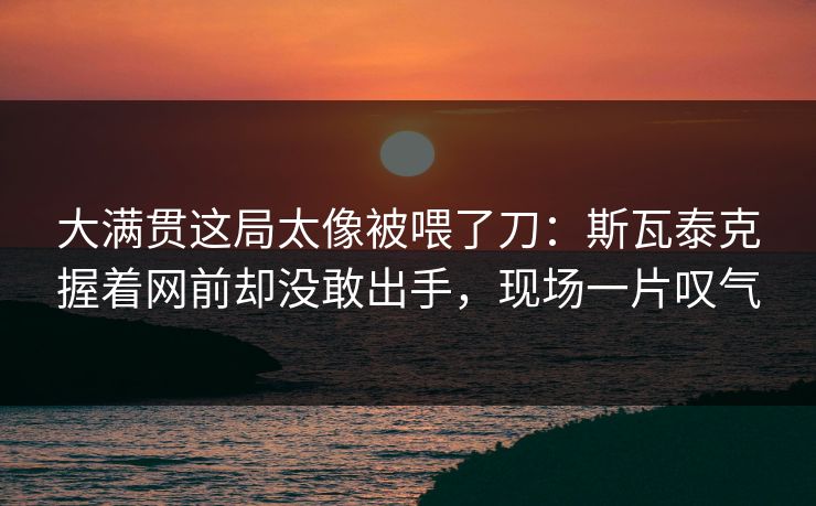 大满贯这局太像被喂了刀：斯瓦泰克握着网前却没敢出手，现场一片叹气