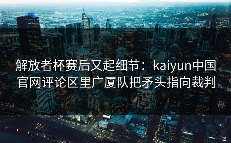 解放者杯赛后又起细节：kaiyun中国官网评论区里广厦队把矛头指向裁判
