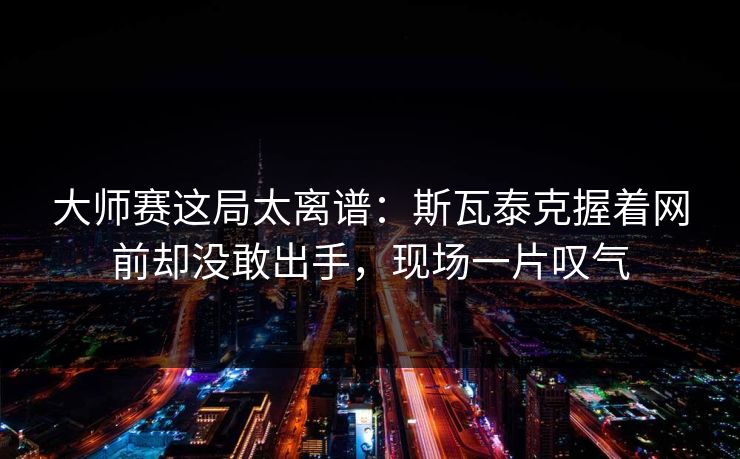 大师赛这局太离谱：斯瓦泰克握着网前却没敢出手，现场一片叹气
