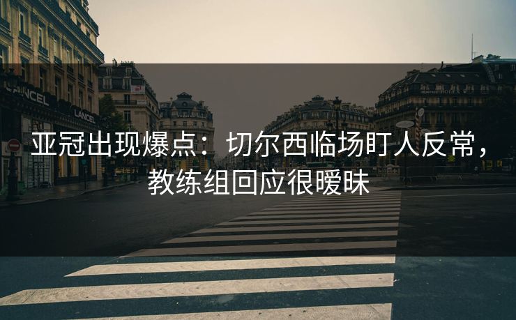 亚冠出现爆点：切尔西临场盯人反常，教练组回应很暧昧