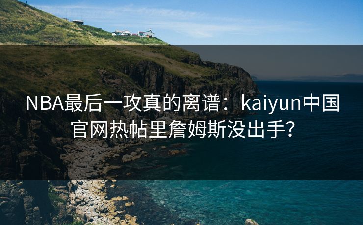 NBA最后一攻真的离谱：kaiyun中国官网热帖里詹姆斯没出手？