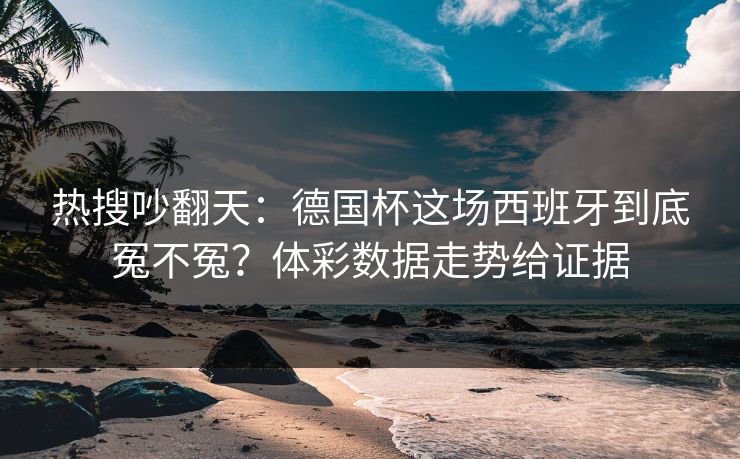 热搜吵翻天：德国杯这场西班牙到底冤不冤？体彩数据走势给证据