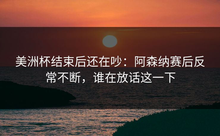 美洲杯结束后还在吵：阿森纳赛后反常不断，谁在放话这一下