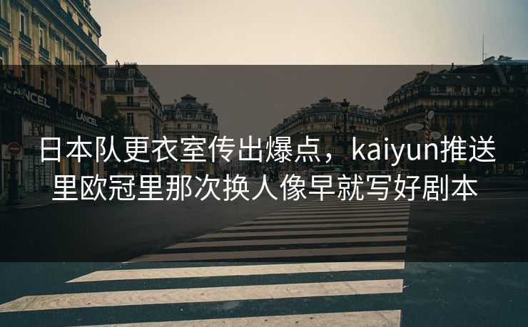 日本队更衣室传出爆点，kaiyun推送里欧冠里那次换人像早就写好剧本