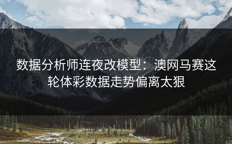 数据分析师连夜改模型：澳网马赛这轮体彩数据走势偏离太狠